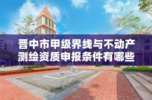 晋中市甲级界线与不动产测绘资质申报条件有哪些？建议收藏！
