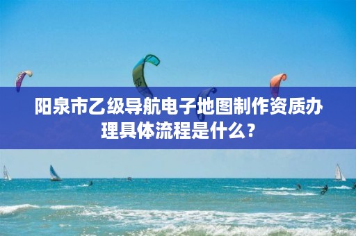 阳泉市乙级导航电子地图制作资质办理具体流程是什么？