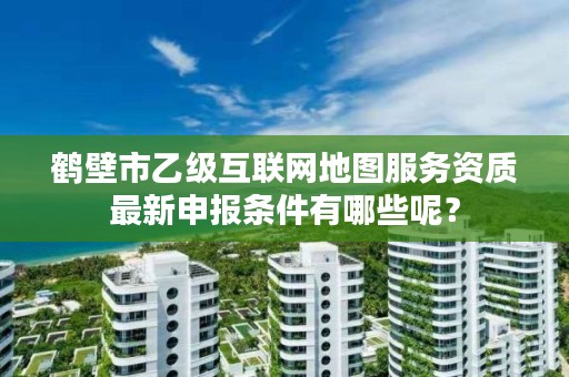 鹤壁市乙级互联网地图服务资质最新申报条件有哪些呢？