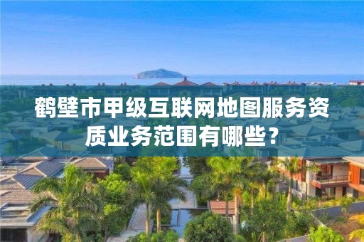 鹤壁市甲级互联网地图服务资质业务范围有哪些？