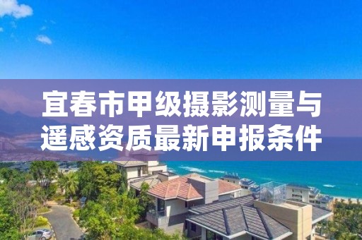 宜春市甲级摄影测量与遥感资质最新申报条件有哪些？