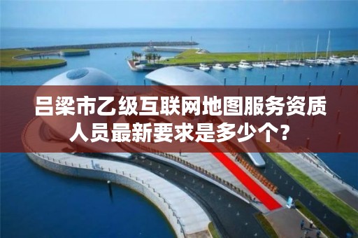 吕梁市乙级互联网地图服务资质人员最新要求是多少个？