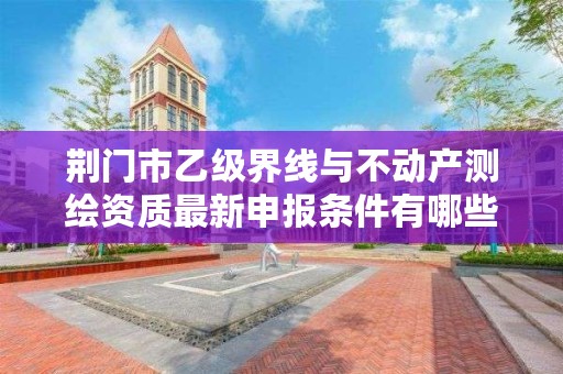 荆门市乙级界线与不动产测绘资质最新申报条件有哪些呢？