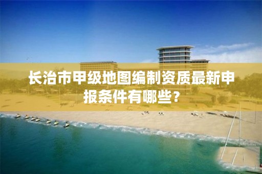 长治市甲级地图编制资质最新申报条件有哪些？