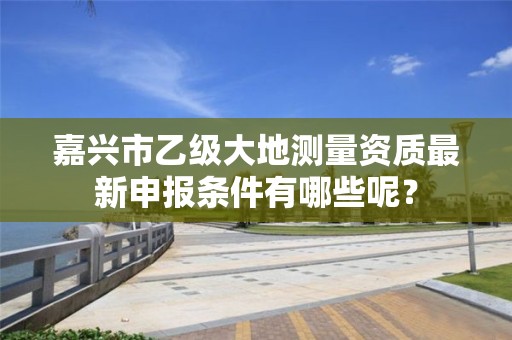 嘉兴市乙级大地测量资质最新申报条件有哪些呢？