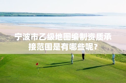 宁波市乙级地图编制资质承接范围是有哪些呢？