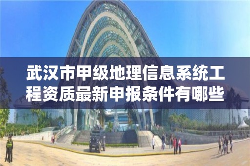 武汉市甲级地理信息系统工程资质最新申报条件有哪些?
