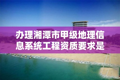 办理湘潭市甲级地理信息系统工程资质要求是什么?