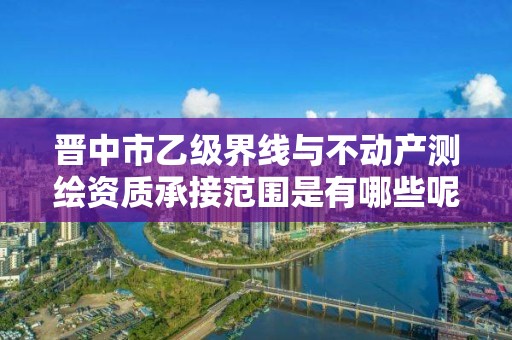 晋中市乙级界线与不动产测绘资质承接范围是有哪些呢?