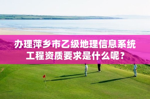 办理萍乡市乙级地理信息系统工程资质要求是什么呢?