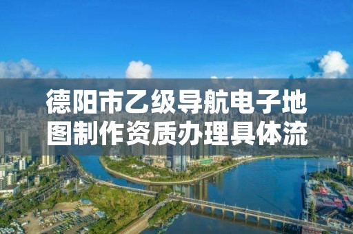 德阳市乙级导航电子地图制作资质办理具体流程是什么?