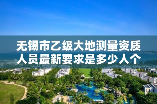 无锡市乙级大地测量资质人员最新要求是多少人个?
