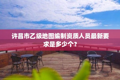 许昌市乙级地图编制资质人员最新要求是多少个?