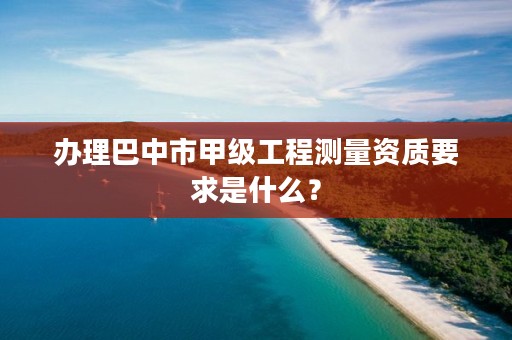 办理巴中市甲级工程测量资质要求是什么?