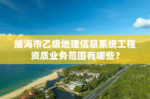威海市乙级地理信息系统工程资质业务范围有哪些?