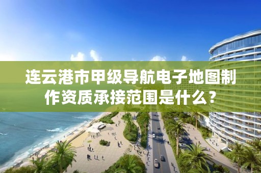 连云港市甲级导航电子地图制作资质承接范围是什么?