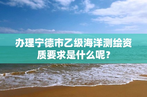 办理宁德市乙级海洋测绘资质要求是什么呢?