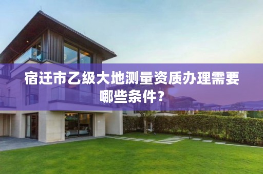 宿迁市乙级大地测量资质办理需要哪些条件?