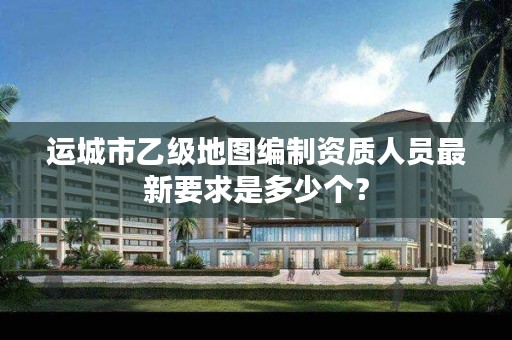 运城市乙级地图编制资质人员最新要求是多少个?