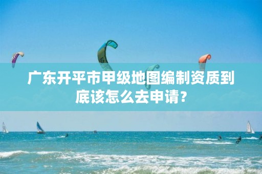 广东开平市甲级地图编制资质到底该怎么去申请?