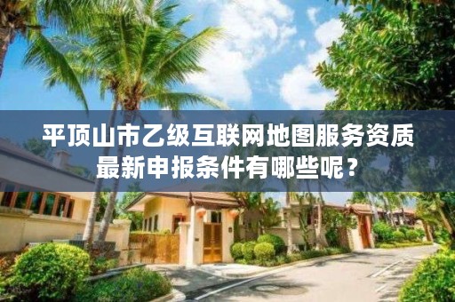 平顶山市乙级互联网地图服务资质最新申报条件有哪些呢?