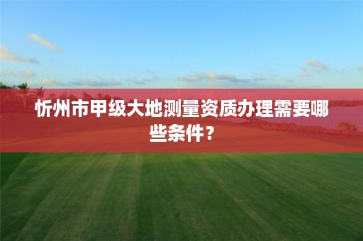忻州市甲级大地测量资质办理需要哪些条件?