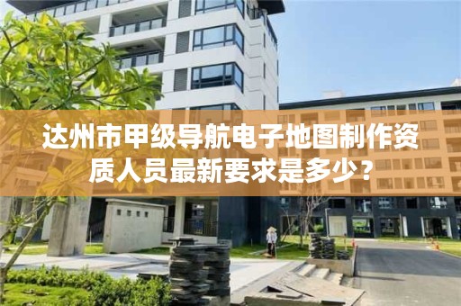 达州市甲级导航电子地图制作资质人员最新要求是多少?