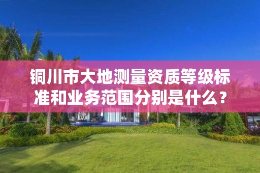 铜川市大地测量资质等级标准和业务范围分别是什么?