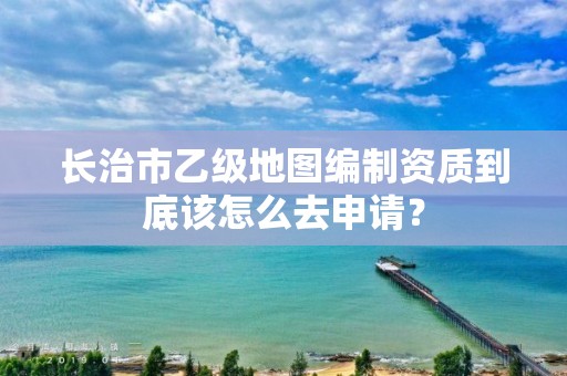 长治市乙级地图编制资质到底该怎么去申请?