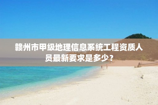 赣州市甲级地理信息系统工程资质人员最新要求是多少?