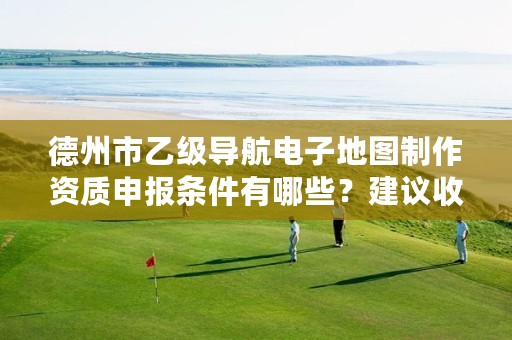 德州市乙级导航电子地图制作资质申报条件有哪些?建议收藏!