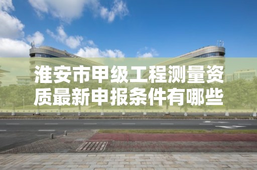 淮安市甲级工程测量资质最新申报条件有哪些?
