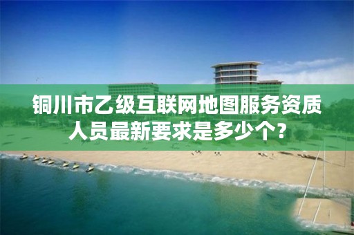 铜川市乙级互联网地图服务资质人员最新要求是多少个?