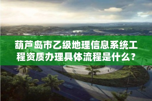 葫芦岛市乙级地理信息系统工程资质办理具体流程是什么?