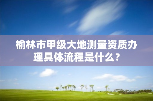 榆林市甲级大地测量资质办理具体流程是什么?