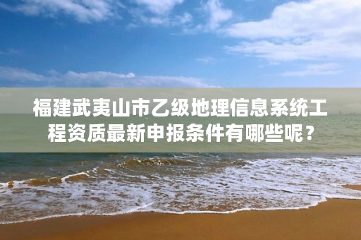 福建武夷山市乙级地理信息系统工程资质最新申报条件有哪些呢?