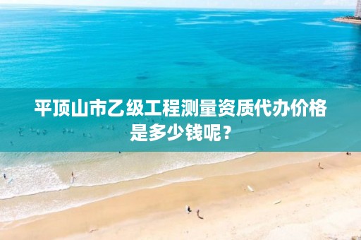 平顶山市乙级工程测量资质代办价格是多少钱呢?