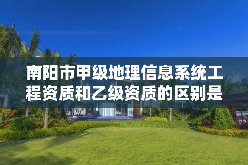 南阳市甲级地理信息系统工程资质和乙级资质的区别是什么?