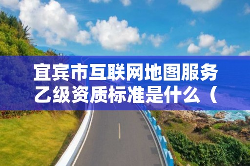 宜宾市互联网地图服务乙级资质标准是什么(你了解过吗)