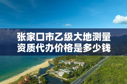 张家口市乙级大地测量资质代办价格是多少钱呢?