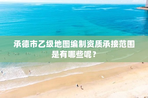 承德市乙级地图编制资质承接范围是有哪些呢?