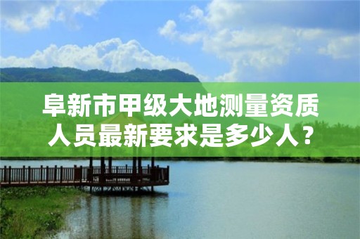 阜新市甲级大地测量资质人员最新要求是多少人?