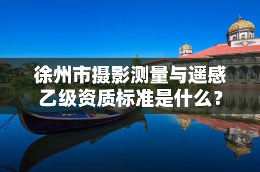 徐州市摄影测量与遥感乙级资质标准是什么?