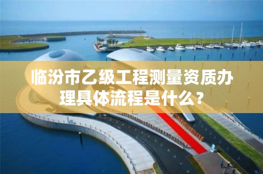 临汾市乙级工程测量资质办理具体流程是什么?