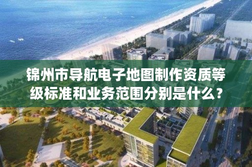 锦州市导航电子地图制作资质等级标准和业务范围分别是什么?