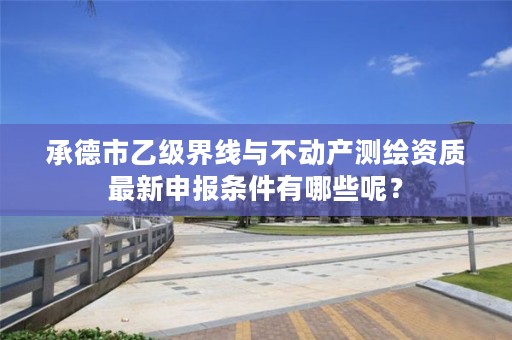 承德市乙级界线与不动产测绘资质最新申报条件有哪些呢?