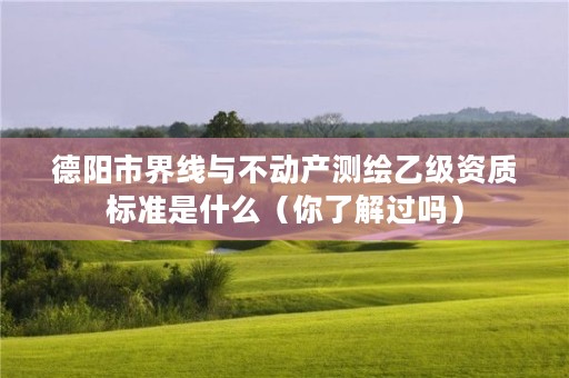 德阳市界线与不动产测绘乙级资质标准是什么(你了解过吗)