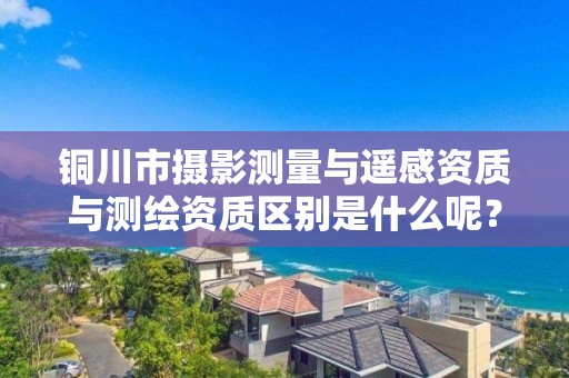 铜川市摄影测量与遥感资质与测绘资质区别是什么呢?