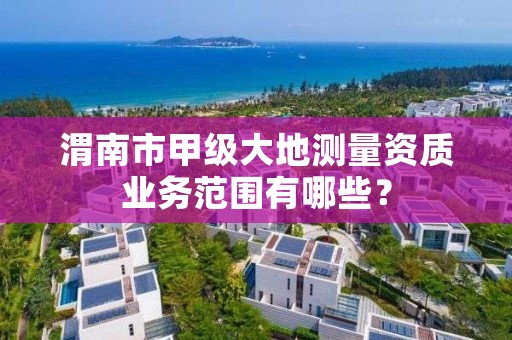 渭南市甲级大地测量资质业务范围有哪些?
