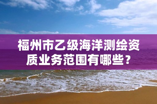 福州市乙级海洋测绘资质业务范围有哪些?